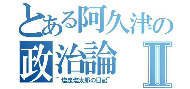 とある阿久津の政治論Ⅱ（~塩泉塩太郎の日記~）