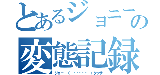 とあるジョニーの変態記録（ジョニー（ •́ฅ•̀ ）クッサ）