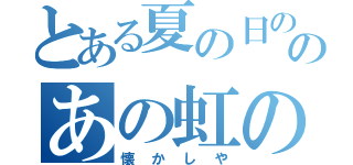 とある夏の日ののあの虹の（懐かしや）