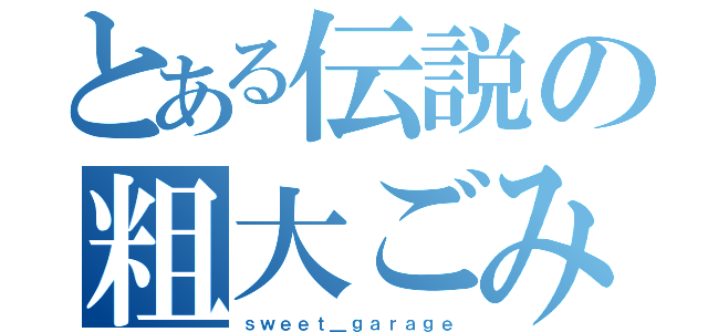 とある伝説の粗大ごみ（ｓｗｅｅｔ＿ｇａｒａｇｅ）