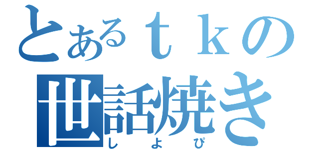 とあるｔｋの世話焼き野郎（しよぴ）