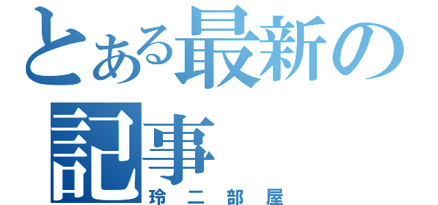 とある最新の記事（玲二部屋）