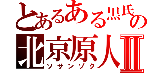 とあるある黒氏の北京原人Ⅱ（ソサンゾク）