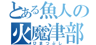 とある魚人の火魔津部氏（ひまつぶし）