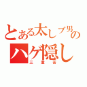 とある太しブ男のハゲ隠し（三重苦）