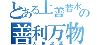 とある上善若水の善利万物（万物之源）