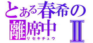 とある春希の離席中Ⅱ（リセキチュウ）