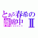 とある春希の離席中Ⅱ（リセキチュウ）