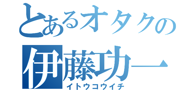 とあるオタクの伊藤功一（イトウコウイチ）