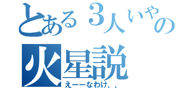 とある３人いやいやいやおいいやの火星説（えーーなわけ、、）