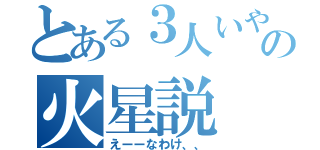 とある３人いやいやいやおいいやの火星説（えーーなわけ、、）