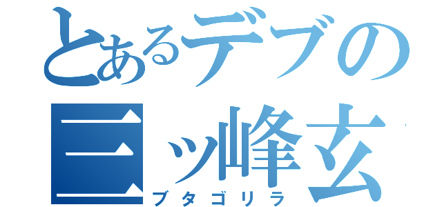 とあるデブの三ッ峰玄貴（ブタゴリラ）