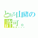 とある山豬の許可。（呆呆＝ｖ＝）