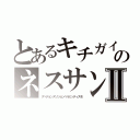 とあるキチガイのネスサンⅡ（ヌベヂョンヌゾジョンベルミッティスモ）