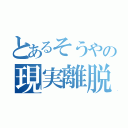 とあるそうやの現実離脱（ ）