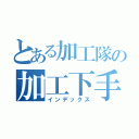 とある加工隊の加工下手クソ（インデックス）