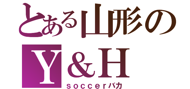 とある山形のＹ＆Ｈ（ｓｏｃｃｅｒバカ）