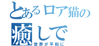 とあるロア猫の癒しで（世界が平和に）