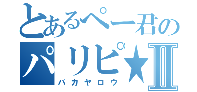 とあるぺー君のパリピ★Ⅱ（バカヤロウ）