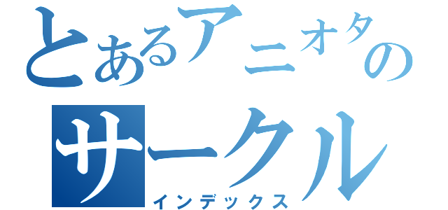 とあるアニオタ達のサークル（インデックス）