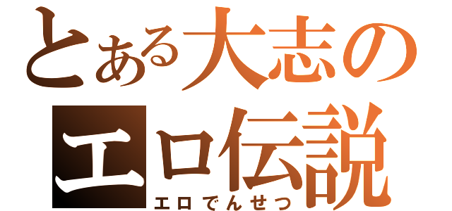 とある大志のエロ伝説（エロでんせつ）