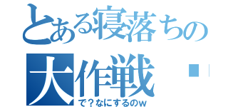 とある寝落ちの大作戦♡（で？なにするのｗ）