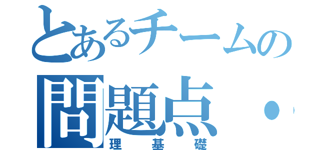 とあるチームの問題点・新約（理基礎）