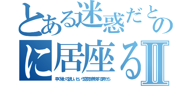 とある迷惑だとわかっているのに居座る奴らの待遇日記Ⅱ（早く帰って欲しいという空気を無視する男たち）