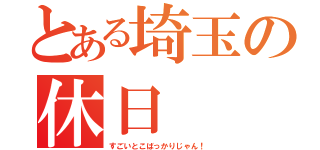 とある埼玉の休日（すごいとこばっかりじゃん！）