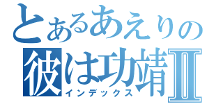 とあるあえりの彼は功靖Ⅱ（インデックス）