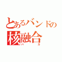 とあるバンドの核融合（バカ）