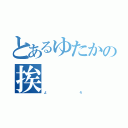 とあるゆたかの挨        拶     （よ             ろ）