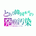 とある韓国水産の発癌汚染（米国が輸入禁止したので日本へ）