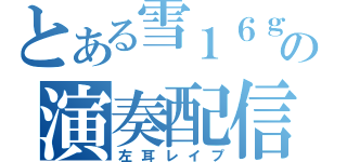 とある雪１６ｇの演奏配信（左耳レイプ）