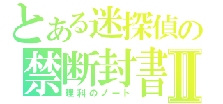 とある迷探偵の禁断封書Ⅱ（理科のノート）