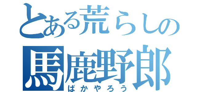 とある荒らしの馬鹿野郎（ばかやろう）