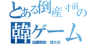 とある倒産寸前の韓ゲーム（加藤雅樹 短大卒）