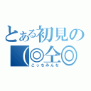 とある初見の（◎仝◎）（こっちみんな）