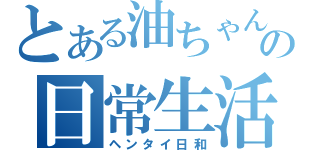 とある油ちゃんの日常生活（ヘンタイ日和）