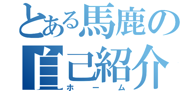 とある馬鹿の自己紹介（ホーム）