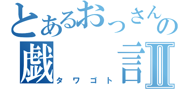 とあるおっさんの戯　　言Ⅱ（タワゴト）