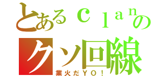 とあるｃｌａｎのクソ回線（業火だＹＯ！）