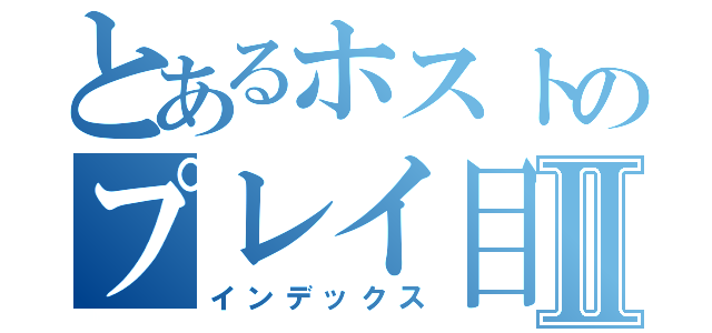 とあるホストのプレイ目録Ⅱ（インデックス）