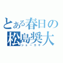 とある春日の松島奨大（ショーカキ）