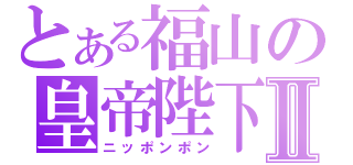 とある福山の皇帝陛下Ⅱ（ニッポンポン）