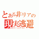 とある非リアの現実逃避（バーンアウト）