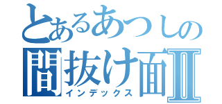 とあるあつしの間抜け面Ⅱ（インデックス）