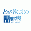 とある次長の吉野病（なんすかそれ？）