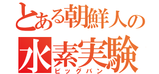 とある朝鮮人の水素実験（ビッグバン）