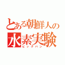 とある朝鮮人の水素実験（ビッグバン）